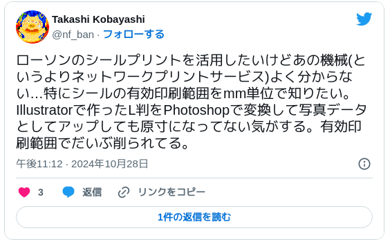 ローソンのシールプリントを活用したいけどあの機械(というよりネットワークプリントサービス)よく分からない…特にシールの有効印刷範囲をmm単位で知りたい。Illustratorで作ったL判をPhotoshopで変換して写真データとしてアップしても原寸になってない気がする。有効印刷範囲でだいぶ削られてる。 — Takashi Kobayashi (@nf_ban) 2024年10月28日