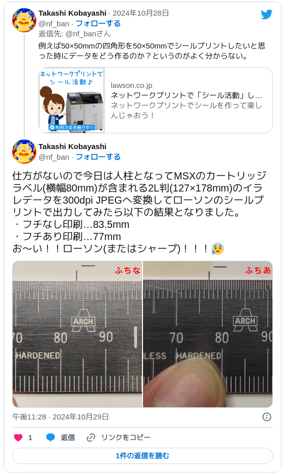 仕方がないので今日は人柱となってMSXのカートリッジラベル(横幅80mm)が含まれる2L判(127×178mm)のイラレデータを300dpi JPEGへ変換してローソンのシールプリントで出力してみたら以下の結果となりました。・フチなし印刷…83.5mm ・フチあり印刷…77mm お～い！！ローソン(またはシャープ)！！！😰 pic.twitter.com/Z0AydjUGNy — Takashi Kobayashi (@nf_ban) 2024年10月29日