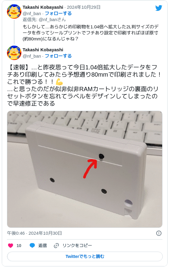 【速報】…と昨夜思って今日1.04倍拡大したデータをフチあり印刷してみたら予想通り80mmで印刷されました！これで勝つる！！💪 …と思ったのだが似非似非RAMカートリッジの裏面のリセットボタンを忘れてラベルをデザインしてしまったので早速修正である pic.twitter.com/Dbe2y02D0d — Takashi Kobayashi (@nf_ban) 2024年10月30日