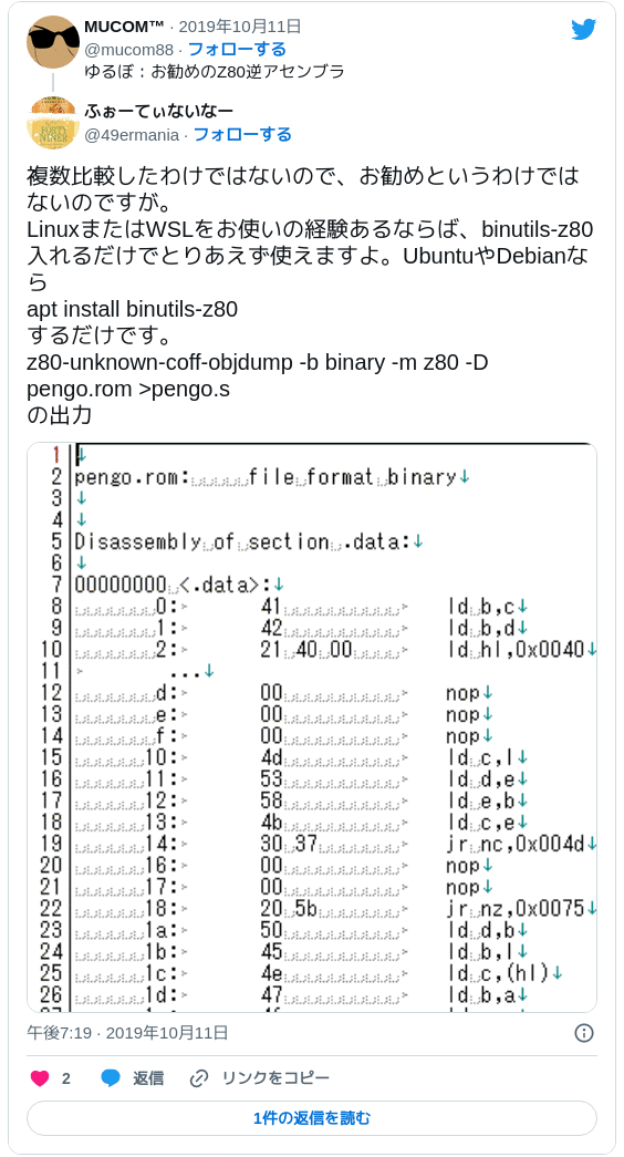 複数比較したわけではないので、お勧めというわけではないのですが。LinuxまたはWSLをお使いの経験あるならば、binutils-z80入れるだけでとりあえず使えますよ。UbuntuやDebianなら apt install binutils-z80 するだけです。z80-unknown-coff-objdump -b binary -m z80 -D pengo.rom >pengo.s の出力 pic.twitter.com/nbKH7yOjaW — ふぉーてぃないなー (@49ermania) 2019年10月11日