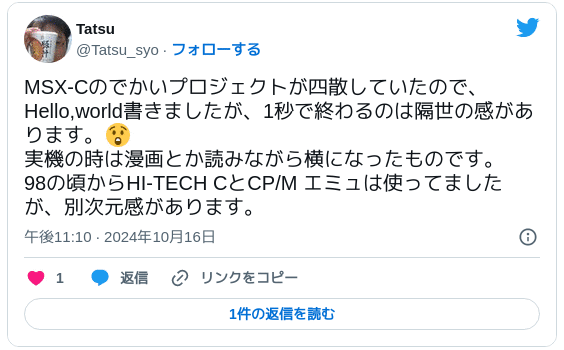 MSX-Cのでかいプロジェクトが四散していたので、Hello,world書きましたが、1秒で終わるのは隔世の感があります。😲 実機の時は漫画とか読みながら横になったものです。98の頃からHI-TECH CとCP/M エミュは使ってましたが、別次元感があります。 — Tatsu (@Tatsu_syo) 2024年10月16日