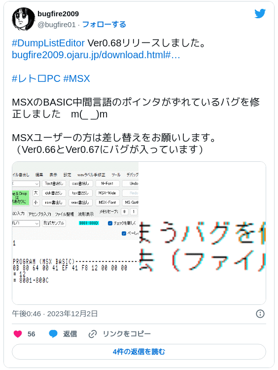 #DumpListEditor Ver0.68リリースしました。 https://t.co/iT7WCO7gtu#レトロPC #MSX MSXのBASIC中間言語のポインタがずれているバグを修正しました　m(_ _)m MSXユーザーの方は差し替えをお願いします。（Ver0.66とVer0.67にバグが入っています） pic.twitter.com/sjfseec44f — bugfire2009 (@bugfire01) 2023年12月2日