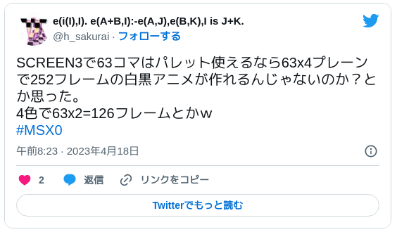 SCREEN3で63コマはパレット使えるなら63x4プレーンで252フレームの白黒アニメが作れるんじゃないのか？とか思った。4色で63x2=126フレームとかｗ#MSX0 — e(i(I),I). e(A+B,I):-e(A,J),e(B,K),I is J+K. (@h_sakurai) 2023年4月17日