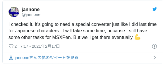 I checked it. It's going to need a special converter just like I did last time for Japanese characters. It will take some time, because I still have some other tasks for MSXPen. But we'll get there eventually 💪 — jannone (@jannone) 2021年2月16日
