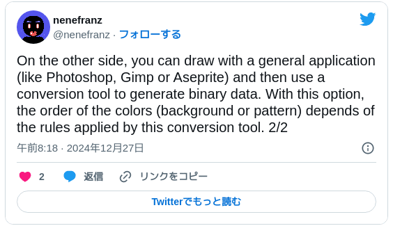 On the other side, you can draw with a general application (like Photoshop, Gimp or Aseprite) and then use a conversion tool to generate binary data. With this option, the order of the colors (background or pattern) depends of the rules applied by this conversion tool. 2/2 — nenefranz (@nenefranz) 2024年12月26日