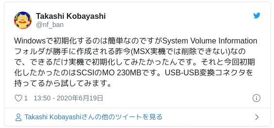 Windowsで初期化するのは簡単なのですがSystem Volume Informationフォルダが勝手に作成される昨今(MSX実機では削除できない)なので、できるだけ実機で初期化してみたかったんです。それと今回初期化したかったのはSCSIのMO 230MBです。USB-USB変換コネクタを持ってるから試してみます。 — Takashi Kobayashi (@nf_ban) June 19, 2020