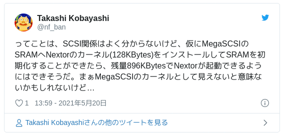 ってことは、SCSI関係はよく分からないけど、仮にMegaSCSIのSRAMへNextorのカーネル(128KBytes)をインストールしてSRAMを初期化することができたら、残量896KBytesでNextorが起動できるようにはできそうだ。まぁMegaSCSIのカーネルとして見えないと意味ないかもしれないけど… — Takashi Kobayashi (@nf_ban) May 20, 2021