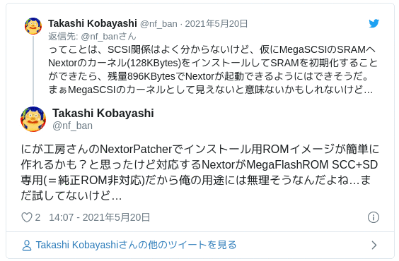 にが工房さんのNextorPatcherでインストール用ROMイメージが簡単に作れるかも？と思ったけど対応するNextorがMegaFlashROM SCC+SD専用(＝純正ROM非対応)だから俺の用途には無理そうなんだよね…まだ試してないけど… — Takashi Kobayashi (@nf_ban) May 20, 2021
