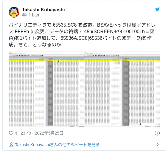 バイナリエディタで 65535.SC8 を改造。BSAVEヘッダは終了アドレス FFFFh に変更、データの終端に 45h(SCREEN8の01001001b＝灰色)を1バイト追加して、65536A.SC8(65536バイトの嘘データ)を作成。さて、どうなるのか… pic.twitter.com/laauhYGrAx — Takashi Kobayashi (@nf_ban) 2022年5月25日