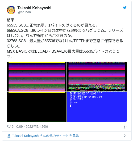 結果 65535.SC8…正常表示。1バイト欠けてるのが見える。65536A.SC8…96ライン目の途中から最後までバグってる。フリーズはしない。なんで途中からバグるのか。32768.SC8…最大量が65536でなければFFFFhまで正常に保存できるらしい。MSX BASICではBLOAD・BSAVEの最大量は65535バイトのようです。 — Takashi Kobayashi (@nf_ban) 2022年5月26日