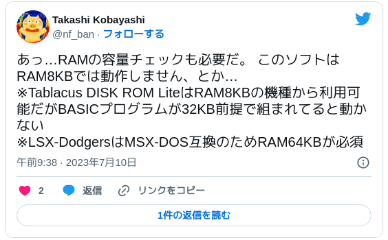 あっ…RAMの容量チェックも必要だ。 このソフトはRAM8KBでは動作しません、とか… ※Tablacus DISK ROM LiteはRAM8KBの機種から利用可能だがBASICプログラムが32KB前提で組まれてると動かない ※LSX-DodgersはMSX-DOS互換のためRAM64KBが必須 — Takashi Kobayashi (@nf_ban) 2023年7月10日