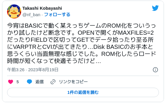 今宵はBASICで動く某えっちゲームのROM化をついうっかり試したけど断念です。OPENで開くがMAXFILES=2だったりFIELDで区切ってGETでデータ拾ったり至る所にVARPTRとCVIが出てきたり…Disk BASICのお手本と思うくらい当面無理な感じでした。ROM化したらロード時間が短くなって快適そうだけど… — Takashi Kobayashi (@nf_ban) 2023年8月18日