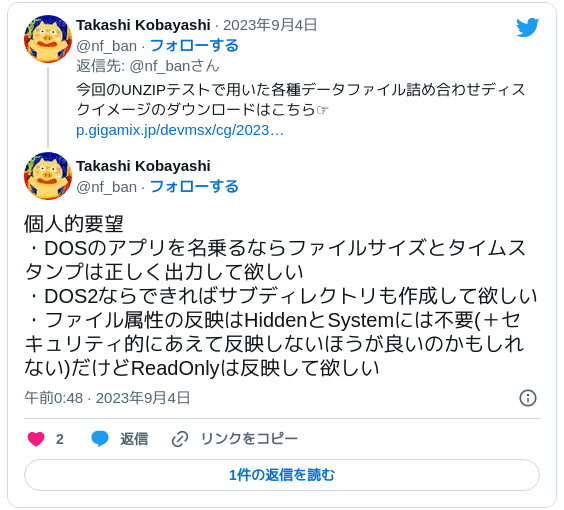 個人的要望 ・DOSのアプリを名乗るならファイルサイズとタイムスタンプは正しく出力して欲しい ・DOS2ならできればサブディレクトリも作成して欲しい ・ファイル属性の反映はHiddenとSystemには不要(＋セキュリティ的にあえて反映しないほうが良いのかもしれない)だけどReadOnlyは反映して欲しい — Takashi Kobayashi (@nf_ban) 2023年9月3日