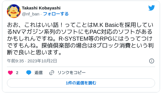 おお、これはいい話！ってことはM.K Basicを採用しているNVマガジン系列のソフトにもPAC対応のソフトがあるかもしれんですね。R-SYSTEM等のRPGにはうってつけですもんね。探偵倶楽部の場合は8ブロック消費という判断で良いと思います。 - Takashi Kobayashi (@nf_ban) 2023年10月2日