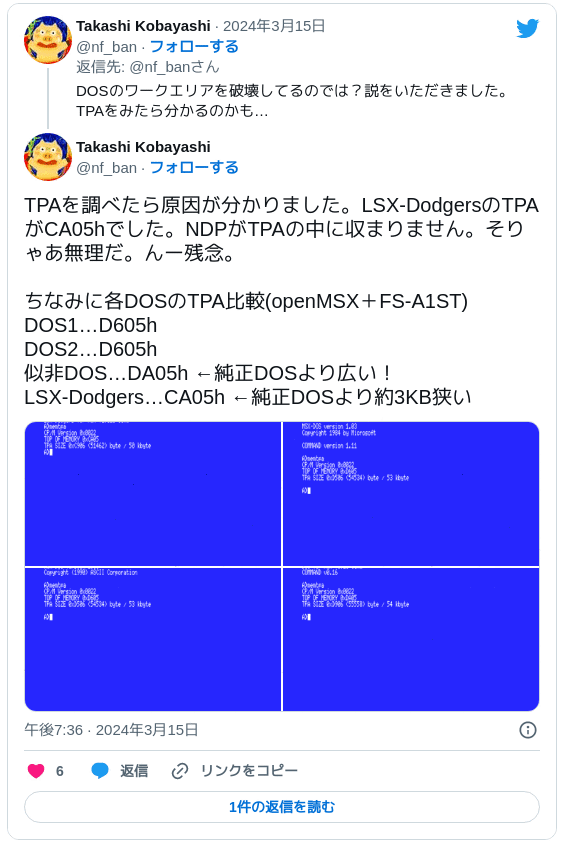 TPAを調べたら原因が分かりました。LSX-DodgersのTPAがCA05hでした。NDPがTPAの中に収まりません。そりゃあ無理だ。んー残念。ちなみに各DOSのTPA比較(openMSX＋FS-A1ST) DOS1…D605h DOS2…D605h 似非DOS…DA05h ←純正DOSより広い！ LSX-Dodgers…CA05h ←純正DOSより約3KB狭い pic.twitter.com/uTOSqwrT6g — Takashi Kobayashi (@nf_ban) 2024年3月15日