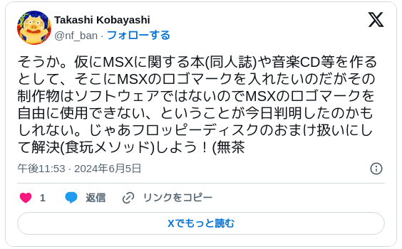 そうか。仮にMSXに関する本(同人誌)や音楽CD等を作るとして、そこにMSXのロゴマークを入れたいのだがその制作物はソフトウェアではないのでMSXのロゴマークを自由に使用できない、ということが今日判明したのかもしれない。じゃあフロッピーディスクのおまけ扱いにして解決(食玩メソッド)しよう！(無茶 — Takashi Kobayashi (@nf_ban) 2024年6月5日
