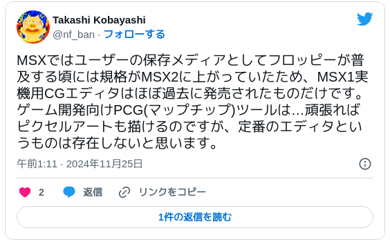 MSXではユーザーの保存メディアとしてフロッピーが普及する頃には規格がMSX2に上がっていたため、MSX1実機用CGエディタはほぼ過去に発売されたものだけです。ゲーム開発向けPCG(マップチップ)ツールは…頑張ればピクセルアートも描けるのですが、定番のエディタというものは存在しないと思います。 — Takashi Kobayashi (@nf_ban) 2024年11月24日