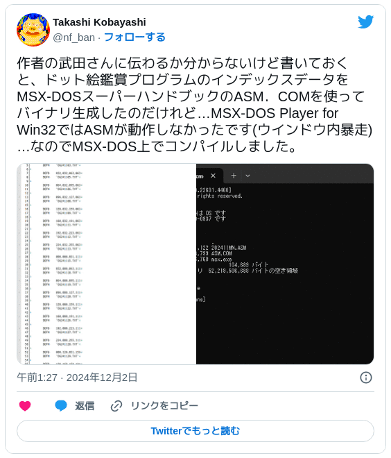 作者の武田さんに伝わるか分からないけど書いておくと、ドット絵鑑賞プログラムのインデックスデータをMSX-DOSスーパーハンドブックのASM．COMを使ってバイナリ生成したのだけれど…MSX-DOS Player for Win32ではASMが動作しなかったです(ウインドウ内暴走)…なのでMSX-DOS上でコンパイルしました。 pic.twitter.com/GQlu0Nc7WN — Takashi Kobayashi (@nf_ban) 2024年12月1日