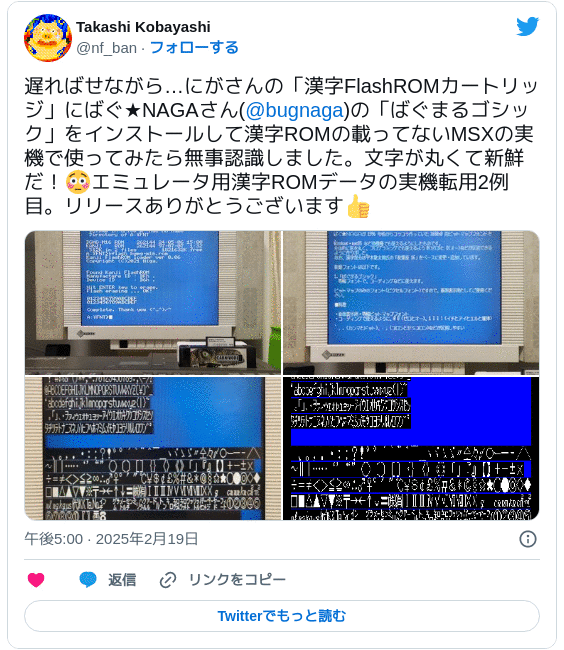 遅ればせながら…にがさんの「漢字FlashROMカートリッジ」にばぐ★NAGAさん(@bugnaga)の「ばぐまるゴシック」をインストールして漢字ROMの載ってないMSXの実機で使ってみたら無事認識しました。文字が丸くて新鮮だ！😳エミュレータ用漢字ROMデータの実機転用2例目。リリースありがとうございます👍 pic.twitter.com/qEtwzt4aQf — Takashi Kobayashi (@nf_ban) 2025年2月19日