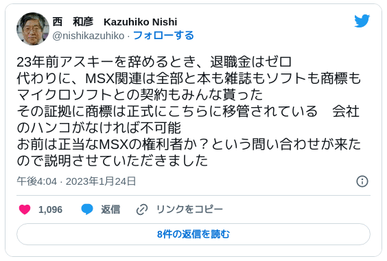 23年前アスキーを辞めるとき、退職金はゼロ 代わりに、MSX関連は全部と本も雑誌もソフトも商標もマイクロソフトとの契約もみんな貰った その証拠に商標は正式にこちらに移管されている　会社のハンコがなければ不可能 お前は正当なMSXの権利者か？という問い合わせが来たので説明させていただきました — 西　和彦　Kazuhiko Nishi (@nishikazuhiko) 2023年1月24日