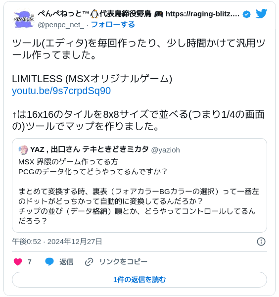 ツール(エディタ)を毎回作ったり、少し時間かけて汎用ツール作ってました。LIMITLESS (MSXオリジナルゲーム) https://youtu.be/9s7crpdSq90 ↑は16x16のタイルを8x8サイズで並べる(つまり1/4の画面の)ツールでマップを作りました。 https://twitter.com/yazioh/status/1872407594641531050 — ぺんぺねっと™🐧代表鳥締役野鳥 🎮 https://raging-blitz.penpe.net (@penpe_net_) 2024年12月27日