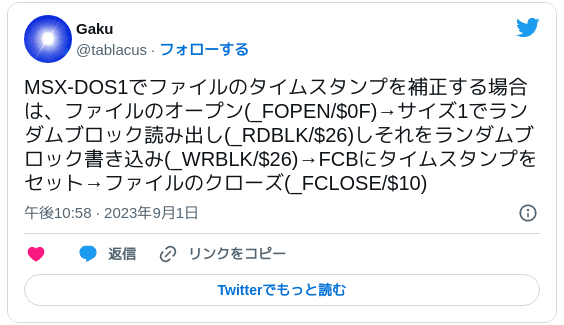 MSX-DOS1でファイルのタイムスタンプを補正する場合は、ファイルのオープン(_FOPEN/$0F)→サイズ1でランダムブロック読み出し(_RDBLK/$26)しそれをランダムブロック書き込み(_WRBLK/$26)→FCBにタイムスタンプをセット→ファイルのクローズ(_FCLOSE/$10) — Gaku (@tablacus) 2023年9月1日