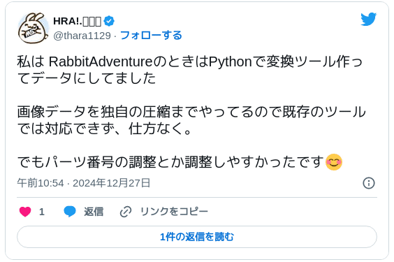 私は RabbitAdventureのときはPythonで変換ツール作ってデータにしてました 画像データを独自の圧縮までやってるので既存のツールでは対応できず、仕方なく。でもパーツ番号の調整とか調整しやすかったです😊— HRA!.🅼🆂🆇 (@thara1129) 2024年12月27日