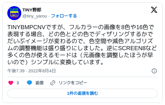 TINYBMPCNVですが、フルカラーの画像を8色や16色で表現する場合、どの色とどの色でディザリングするかでだいぶイメージが変わるので、色空間や減色アルゴリズムの調整機能は盛り盛りにしました。逆にSCREEN8など多くの色が使えるモードは（元画像を調整したほうが早いので）シンプルに変換しています。 — TINY野郎 (@tiny_yarou) 2022年08月04日 19:39
