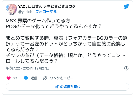 MSX 界隈のゲーム作ってる方PCGのデータ化ってどうやってるんですか？まとめて変換する時、裏表（フォアカラーBGカラーの選択）って一番左のドットがどっちかって自動的に変換してるんだろか？チップの並び（データ格納）順とか、どうやってコントロールしてるんだろう？ — YAZ , 出口さん テキときどきミカタ (@yazioh) 2024年12月26日