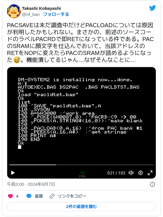 PACSAVEは未だ調査中だけどPACLOADについては原因が判明したかもしれない。まさかの、前述のソースコードのラベルPACRDで即RETになっている件である。PACのSRAMに顔文字を仕込んでおいて、当該アドレスのRETをNOPに変えたらPACのSRAMが読めるようになった😅。機能潰してるじゃん…なぜそんなことに… pic.twitter.com/7GIpbITeEG — Takashi Kobayashi (@nf_ban) 2024年8月6日