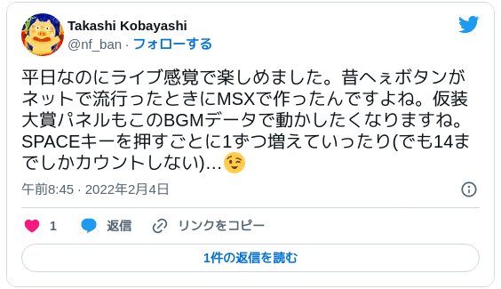 平日なのにライブ感覚で楽しめました。昔へぇボタンがネットで流行ったときにMSXで作ったんですよね。仮装大賞パネルもこのBGMデータで動かしたくなりますね。SPACEキーを押すごとに1ずつ増えていったり(でも14までしかカウントしない)…😉 — Takashi Kobayashi (@nf_ban) 2022年2月3日