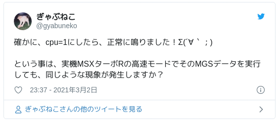 確かに、cpu=1にしたら、正常に鳴りました！Σ(´∀｀；) という事は、実機MSXターボRの高速モードでそのMGSデータを実行しても、同じような現象が発生しますか？ — ぎゃぶねこ (@gyabuneko) 2021年3月2日