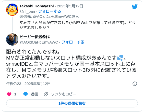 配布されてたんですね。MMが正常起動しないスロット構成があるんです💦。snriseIDEと主マッパーメモリが同一基本スロット上に存在し、且つメモリが拡張スロット3以外に配置されているとダメみたいです。 — ピーガー伝説➋代 (@AOldfJaHcEmvAWC) 2025年5月12日