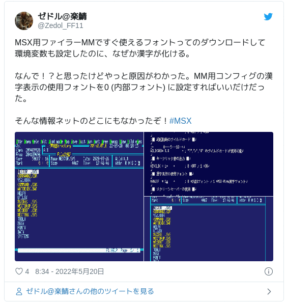 MSX用ファイラーMMですぐ使えるフォントってのダウンロードして環境変数も設定したのに、なぜか漢字が化ける。なんで！？と思ったけどやっと原因がわかった。MM用コンフィグの漢字表示の使用フォントを0 (内部フォント) に設定すればいいだけだった。そんな情報ネットのどこにもなかったぞ！#MSX pic.twitter.com/MqWXbNAfKF — ゼドル@楽鯖 (@Zedol_FF11) 2022年5月19日