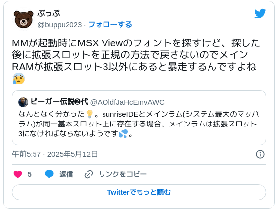 MMが起動時にMSX Viewのフォントを探すけど、探した後に拡張スロットを正規の方法で戻さないのでメインRAMが拡張スロット3以外にあると暴走するんですよね😰 https://twitter.com/AOldfJaHcEmvAWC/status/1921426646449479789  — ぶっぷ (@buppu2023) 2025年5月11日