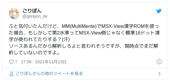 ふと気付いたんだけど、MM(MultiMente)でMSX-View漢字ROMを使った場合、もしかして第2水準ってMSX-View側じゃなく標準16ドット漢字が使われてたりする？(汗) ソースあるんだから解析しろよと言われそうですが、現時点でまだ解析していないのですよ。 — ごりぽん (@goripon_tw) 2021年11月13日